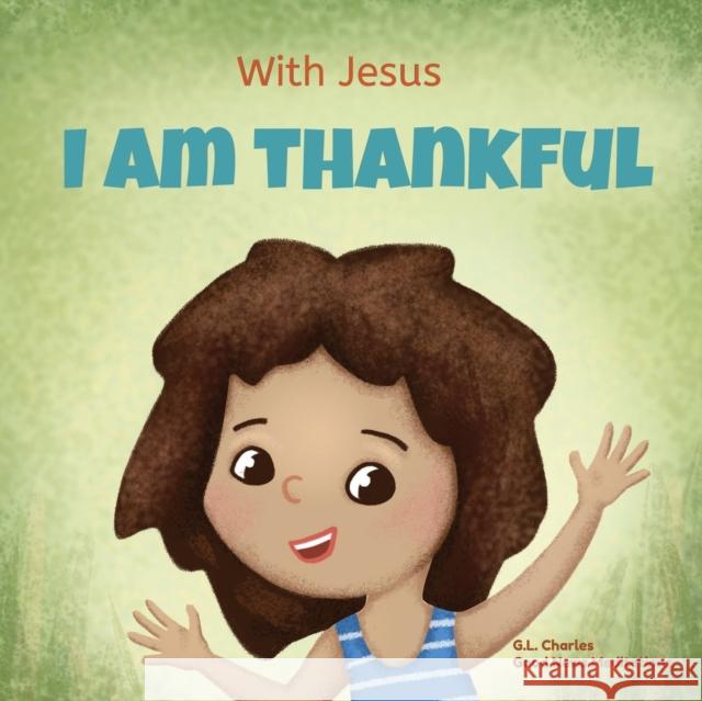 With Jesus I am Thankful: A Christian children's book about gratitude, helping kids give thanks in any circumstance; great biblical gift for thanksgiving or any childhood celebration; ages 3-5, 6-8 G L Charles, Good News Meditations 9781990681585 Good News Meditations Kids