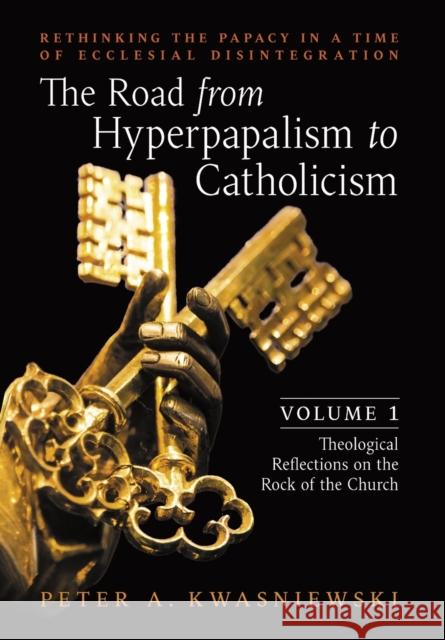 The Road from Hyperpapalism to Catholicism: Rethinking the Papacy in a Time of Ecclesial Disintegration: Volume 1 (Theological Reflections on the Rock Kwasniewski, Peter 9781990685118