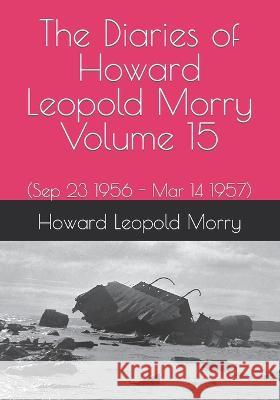 The Diaries of Howard Leopold Morry - Volume 15: (Sep 23 1956 - Mar 14 1957) Howard Leopold Morry, Christopher J a Morry 9781990865152