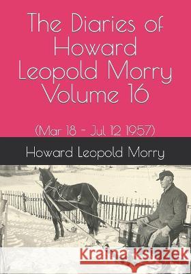 The Diaries of Howard Leopold Morry - Volume 16: (Mar 18 - Jul 12 1957) Howard Leopold Morry, Christopher J a Morry 9781990865176