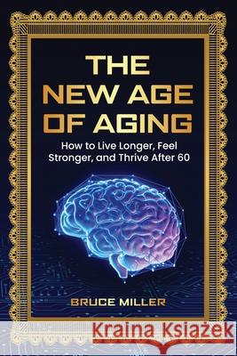 The New Age of Aging: How to Live Longer, Feel Stronger, and Thrive After 60 Bruce Miller 9781991048905