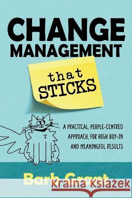 Change Management that Sticks: A Practical, People-centred Approach, for High Buy-in, and Meaningful Results Barb Grant 9781991185709 Encompass Consulting Limited