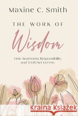 The Work of Wisdom: How Awareness, Responsibility And Truth Set Us Free Maxine C. Smith 9781997467335