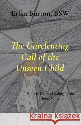 The Unrelenting Call of the Unseen Child: Holistic Trauma Healing for the Inner Child Erika Burton 9781997547037