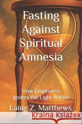 Fasting Against Spiritual Amnesia: How Emptiness Ignites the Light Within Laing Z. Matthews 9781997621935 Esther's Press