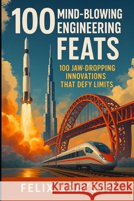 100 Mind-Blowing Engineering Feats: 100 Jaw-Dropping Innovations That Defy Limits Felix Grayson 9781997903079 Mindspark Publishing