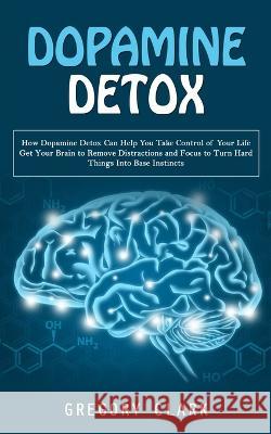 Dopamine Detox: How Dopamine Detox Can Help You Take Control of Your Life (Get Your Brain to Remove Distractions and Focus to Turn Hard Things Into Base Instincts) Gregory Clark   9781998038596