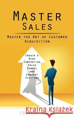 Master Sales: Master the Art of Customer Acquisition (Create a High Converting Sales Funnel and Convert Visitors) Eduardo Brown   9781998038657 Regina Loviusher