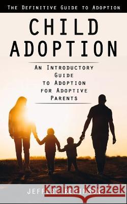 Child Adoption: The Definitive Guide to Adoption (An Introductory Guide to Adoption for Adoptive Parents) Jeffery Robinson   9781998038787 Ryan Princeton