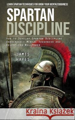 Spartan Discipline: Learn Spartan Techniques for Grow Your Mental Toughness (How to Develop Spartan Discipline Unbreakable Mental Toughness and Relentless Willpower) James Hayes   9781998038831 Darby Connor