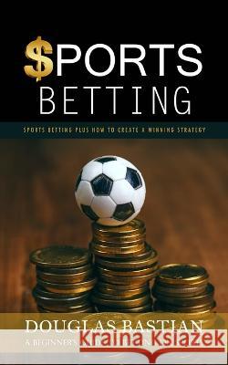 Sports Betting: Sports Betting Plus How to Create a Winning Strategy (A Beginner's Guide to Betting on Sports) Douglas Bastian   9781998038961 Ryan Princeton