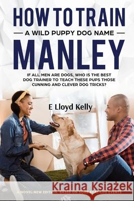 How to Train a Wild Puppy Dog Named Manley: A novel: New Edition. Based on some real-life events E. Lloyd Kelly 9781998179046