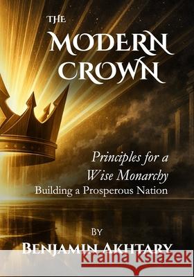 The Modern Crown: Principles For a Wise Monarchy, Building a Prosperous Nation Benjamin Akhtary 9781998275434 Bold Minds Inc.