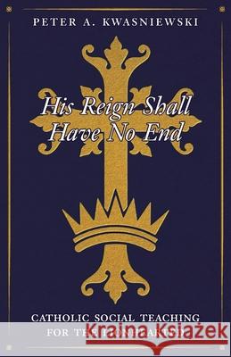 His Reign Shall Have No End: Catholic Social Teaching for the Lionhearted Peter Kwasniewski 9781998492640