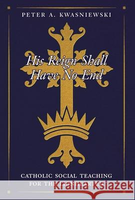 His Reign Shall Have No End: Catholic Social Teaching for the Lionhearted Peter Kwasniewski 9781998492657