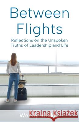 Between Flights: Reflections on the Unspoken Truths of Leadership and Life Wendy Walker 9781998528745
