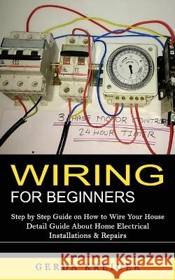 Wiring for Beginners: Step by Step Guide on How to Wire Your House (Detail Guide About Home Electrical Installations & Repairs) Gerda Kreiger 9781998769056 Jordan Levy