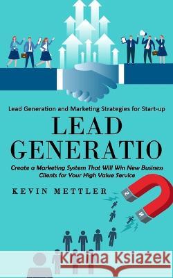 Lead Generation: Lead Generation and Marketing Strategies for Start-up (Create a Marketing System That Will Win New Business Clients fo Kevin Mettler 9781998769841 Ryan Princeton