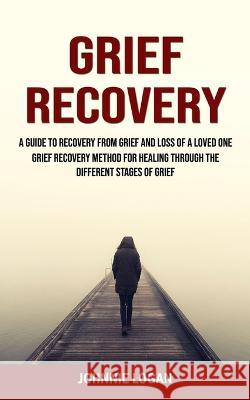 Grief Recovery: A Guide to Recovery From Grief and Loss of a Loved One (Grief Recovery Method for Healing Through the Different Stages Johnnie Logan 9781998769858 Jordan Levy