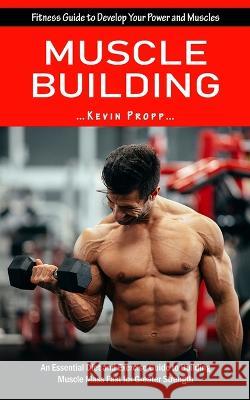 Muscle Building: Fitness Guide to Develop Your Power and Muscles (An Essential Diet and Exercise Guide to Building Muscle Mass Fast for Kevin Propp 9781998769865 Jessy Lindsay