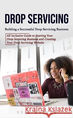 Drop Servicing: Building a Successful Drop Servicing Business (All Inclusive Guide to Starting Your Drop Servicing Business and Creati Erik Walker 9781998769964