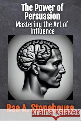 The Power of Persuasion: Mastering the Art of Influence Rae Stonehouse Rae A Stonehouse  9781998813278 Live for Excellence Productions