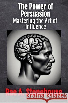 The Power of Persuasion: Mastering the Art of Influence Rae A Stonehouse   9781998813308 Live for Excellence Productions