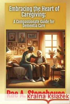 Embracing the Heart of Caregiving: A Compassionate Guide for Dementia Care Rae Stonehouse 9781998813704