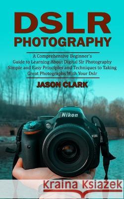 Dslr Photography: A Comprehensive Beginner\'s Guide to Learning About Digital Slr Photography (Simple and Easy Principles and Techniques Jason Clark 9781998901067