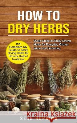 How to Dry Herbs: The Complete Diy Guide to Easily Drying Herbs for Natural Herbal Medicine (Quick Guide on Easily Drying Herbs for Ever Sean Hopkins 9781998901081