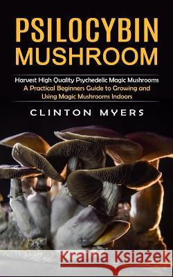 Psilocybin Mushroom: Harvest High Quality Psychedelic Magic Mushrooms (A Practical Beginners Guide to Growing and Using Magic Mushrooms Ind Clinton Myers 9781998901128 Zoe Lawson