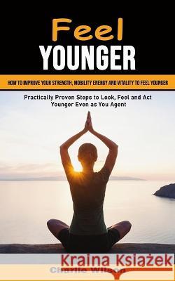 Feel Younger: How to Improve Your Strength, Mobility Energy and Vitality to Feel Younger (Practically Proven Steps to Look, Feel and Charlie Wilson 9781998901333 Ryan Princeton