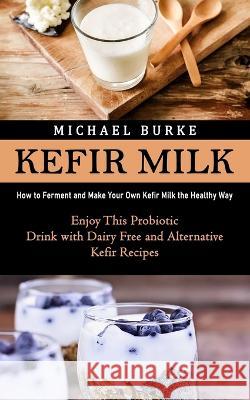 Kefir Milk: How to Ferment and Make Your Own Kefir Milk the Healthy Way (Enjoy This Probiotic Drink with Dairy Free and Alternative Kefir Recipes) Michael Burke   9781998901708