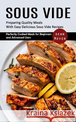 Sous Vide: Preparing Quality Meals With Easy Delicious Sous Vide Recipes (Perfectly Cooked Meals for Beginners and Advanced Users Sean Meyer 9781998901944 Bengion Cosalas