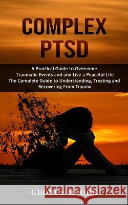 Complex PTSD: A Practical Guide to Overcome Traumatic Events and and Live a Peaceful Life (The Complete Guide to Understanding, Trea George Moore 9781998927012