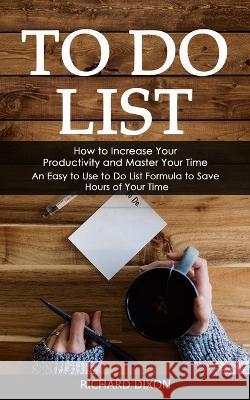 To Do List: How to Increase Your Productivity and Master Your Time (An Easy to Use to Do List Formula to Save Hours of Your Time) Richard Dixon   9781998927241