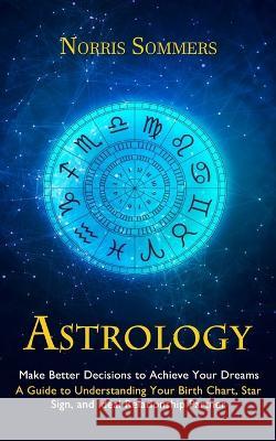 Astrology: Make Better Decisions to Achieve Your Dreams (A Guide to Understanding Your Birth Chart, Star Sign, and Ideal Relationship Partner) Norris Sommers   9781998927364 Darby Connor