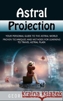 Astral Projection: Your Personal Guide to the Astral World (Proven Techniques and Methods for Learning to Travel Astral Plain) George Costilla   9781998927371 Regina Loviusher