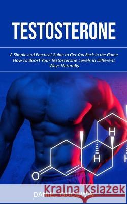 Testosterone: A Simple and Practical Guide to Get You Back in the Game (How to Boost Your Testosterone Levels in Different Ways Naturally) Daniel Goodwin   9781998927449 Jackson Denver