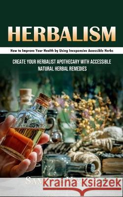 Herbalism: How to Improve Your Health by Using Inexpensive Accessible Herbs (Create Your Herbalist Apothecary With Accessible Natural Herbal Remedies) Samuel Unger   9781998927593 Oliver Leish