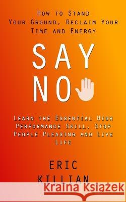 Say No: How to Stand Your Ground, Reclaim Your Time and Energy (Learn the Essential High Performance Skill, Stop People Pleasi Eric Killian 9781998927685 Zoe Lawson