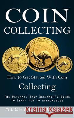 Coin Collecting: How to Get Started With Coin Collecting (The Ultimate Easy Beginner\'s Guide to Learn How to Acknowledge) Michael Howell 9781998927746