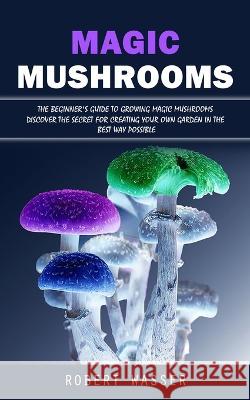 Magic Mushrooms: The Beginner's Guide to Growing Magic Mushrooms (Discover the Secret for Creating Your Own Garden in the Best Way Possible) Robert Wasser   9781998927838 Bella Frost