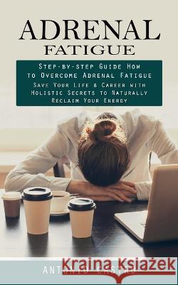 Adrenal Fatigue: Step-by-step Guide How to Overcome Adrenal Fatigue (Save Your Life & Career with Holistic Secrets to Naturally Reclaim Antonio Castro 9781998927852