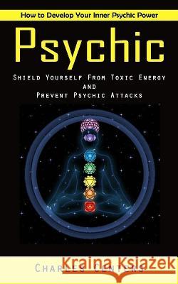 Psychic: How to Develop Your Inner Psychic Power (Shield Yourself From Toxic Energy and Prevent Psychic Attacks) Charles Centers 9781998927999 Andrew Zen