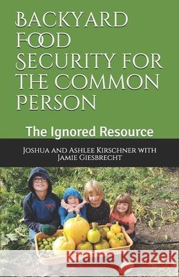 Backyard Food Security for the Common Person: The Ignored Resource Joshua Kirschner Jamie Giesbrecht Ashlee Kirschner 9781999010232