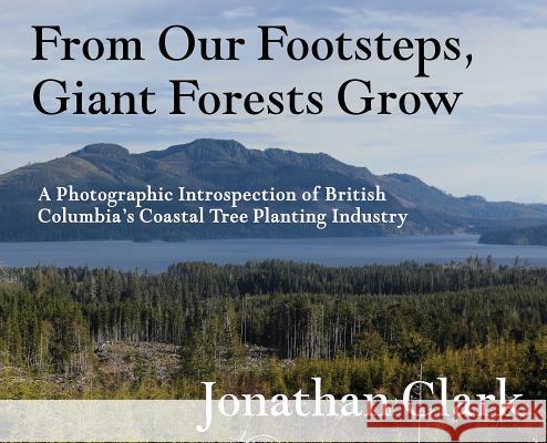 From Our Footsteps, Giant Forests Grow: A Photographic Introspection of British Columbia's Coastal Tree Planting Industry Jonathan Clark 9781999016814 DJ Bolivia Inc.