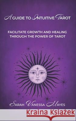 A Guide To Intuitive Tarot: Facilitate Growth and Healing Through the Power of Tarot Sarah Vanessa Mayes 9781999039424 Alesia Publishing