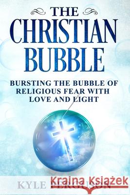 The Christian Bubble: Bursting the Bubble of Religious Fear with Love and Light Kyle Ferguson 9781999061517