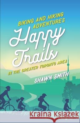 Happy Trails: Biking and Hiking Adventures in the Greater Toronto Area Shawn Smith 9781999065409